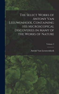 The Select Works of Antony Van Leeuwenhoek, Containing His Microscopical Discoveries in Many of the Works of Nature; Volume 2 by Van Leeuwenhoek, Antoni