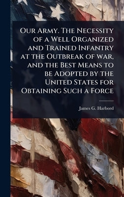 Our Army. The Necessity of a Well Organized and Trained Infantry at the Outbreak of war, and the Best Means to be Adopted by the United States for Obt by Harbord, James G. 1866-1947