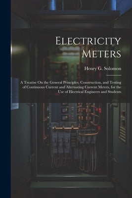 Electricity Meters: A Treatise On the General Principles, Construction, and Testing of Continuous Current and Alternating Current Meters, by Solomon, Henry G.