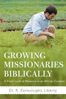 Growing Missionaries Biblically: A Fresh Look at Missions in an African Context by Liberty, R. Zarwulugbo