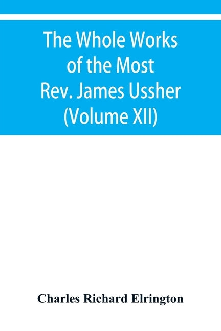 The Whole Works of the Most Rev. James Ussher, lord Archbishop of Armagh, and primate of all Ireland Now for the first time collected with a life of t by Richard Elrington, Charles