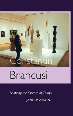 Constantin Brancusi: Sculpting the Essence of Things by Pearson, James