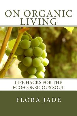 On Organic Living: Life Hacks for the Eco-Conscious Soul by Jade, Flora
