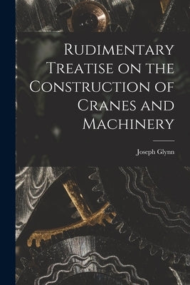 Rudimentary Treatise on the Construction of Cranes and Machinery by Glynn, Joseph