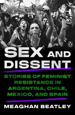 Sex and Dissent: Stories of Feminist Resistance in Argentina, Chile, Mexico, and Spain by Beatley, Meaghan