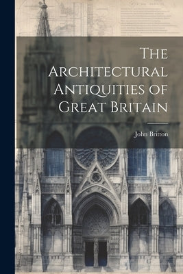 The Architectural Antiquities of Great Britain by Britton, John