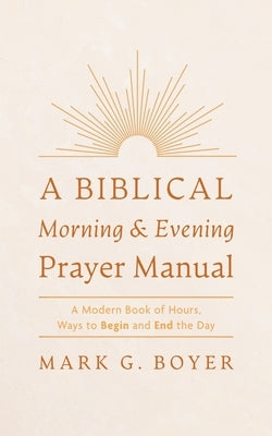 A Biblical Morning & Evening Prayer Manual: A Modern Book of Hours, Ways to Begin and End the Day by Boyer, Mark G.