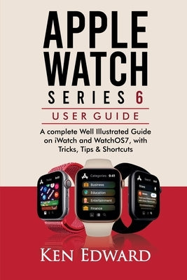 Apple Watch Series 6 User Guide: A complete Well Illustrated Guide on iWatch and WatchOS7, with Tricks, Tips & Shortcuts by Edward, Ken
