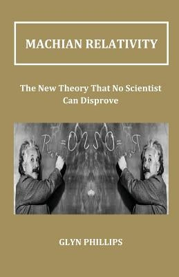 Machian Relativity: The New Theory That No Scientist Can Disprove by Phillips, Glyn