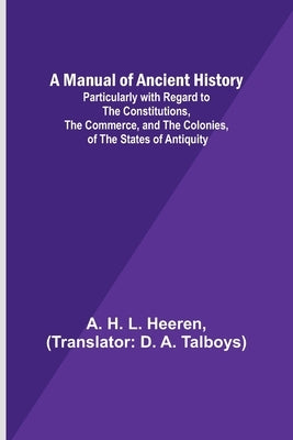 A Manual of Ancient History; Particularly with Regard to the Constitutions, the Commerce, and the Colonies, of the States of Antiquity by H. L. Heeren, A.