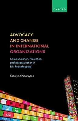 Advocacy and Change in International Organizations: Communication, Protection, and Reconstruction in Un Peacekeeping by Oksamytna, Kseniya