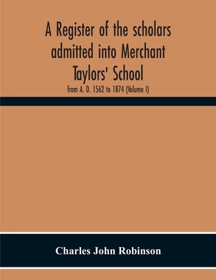 A Register Of The Scholars Admitted Into Merchant Taylors' School: From A. D. 1562 To 1874 (Volume I) by John Robinson, Charles