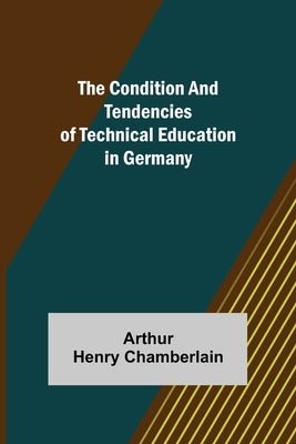 The Condition and Tendencies of Technical Education in Germany by Henry Chamberlain, Arthur