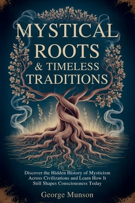Mystical Roots & Timeless Traditions: Discover the Hidden History of Mysticism Across Civilizations and Learn How It Still Shapes Consciousness Today by Munson, George