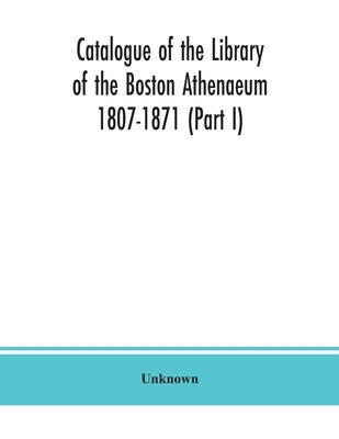 Catalogue of the Library of the Boston Athenaeum 1807-1871 (Part I) by Unknown