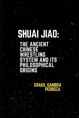 Shuai Jiao: The Ancient Chinese Wrestling System and Its Philosophical Origins: Learning about the techniques and mental aspects of this wrestling sty by Pedroza, Erakil Gamboa