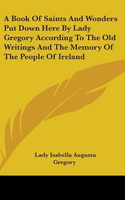 A Book Of Saints And Wonders Put Down Here By Lady Gregory According To The Old Writings And The Memory Of The People Of Ireland by Gregory, Lady Isabella Augusta