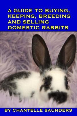 A Guide To Buying, Keeping, Breeding And Selling Domestic Rabbits by Saunders, Chantelle