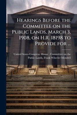 Hearings Before the Committee on the Public Lands, March 3, 1908, on H.R. 18198 to Provide for ... by United States Congress House Committe