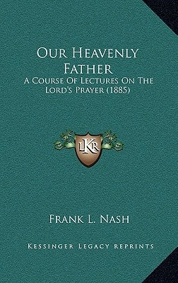 Our Heavenly Father: A Course Of Lectures On The Lord's Prayer (1885) by Nash, Frank L.