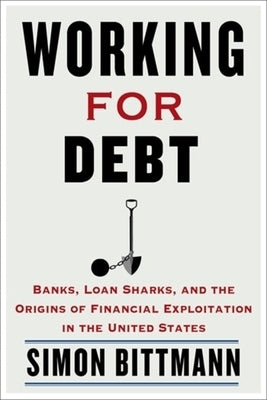 Working for Debt: Banks, Loan Sharks, and the Origins of Financial Exploitation in the United States by Bittmann, Simon