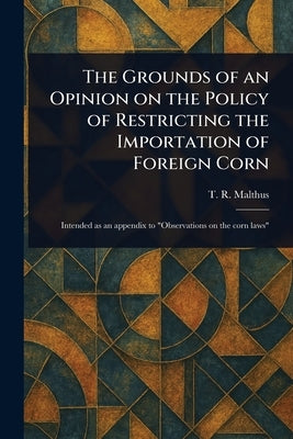 The Grounds of an Opinion on the Policy of Restricting the Importation of Foreign Corn by Malthus, T. R. (Thomas Robert)