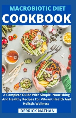 Macrobiotic Diet Cookbook: A Complete Guide With Simple, Nourishing And Healthy Recipes For Vibrant Health And Holistic Wellness by Derrick Nathan