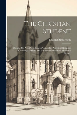 The Christian Student: Designed to Assist Christians in General in Acquiring Religious Knowledge; With a List of Books Suitable for a Minister's Libra by Bickersteth, Edward