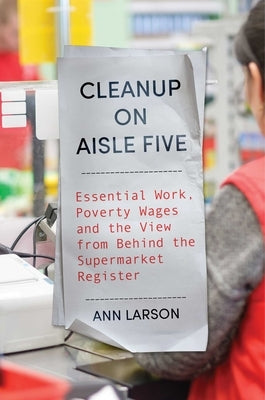 Cleanup on Aisle Five: Essential Work, Poverty Wages, and the View from Behind the Supermarket Register by Larson, Ann
