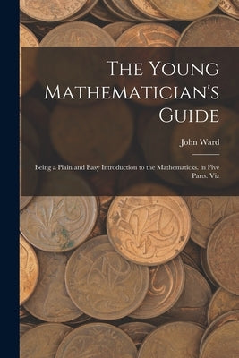 The Young Mathematician's Guide: Being a Plain and Easy Introduction to the Mathematicks. in Five Parts. Viz by Ward, John