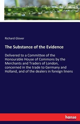 The Substance of the Evidence: Delivered to a Committee of the Honourable House of Commons by the Merchants and Traders of London, concerned in the tr by Glover, Richard