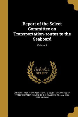 Report of the Select Committee on Transportation-routes to the Seaboard; Volume 2 by United States Congress Senate Select