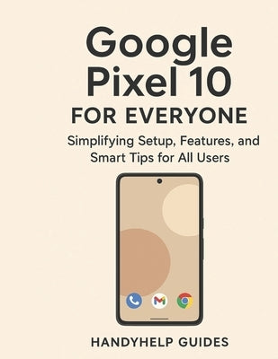 Google Pixel 10 User Guide for Everyone: Simplifying Setup, Features, and Smart Tips for All Users by Guides, Handyhelp