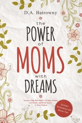 The Power of Moms with Dreams: Secrets to Help Busy Moms Live Their Dreams, Get Results and Model Success to Their Children by Batrowny, D. a.