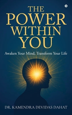 The Power Within You: Awaken Your Mind, Transform Your Life by Dr Kamendra Devidas Dahat