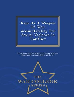 Rape as a Weapon of War: Accountability for Sexual Violence in Conflict - War College Series by United States Congress Senate Committee