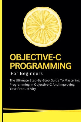 Objective-C Programming For Beginners: The Ultimate Step-By-Step Guide To Mastering Programming In Objective-C And Improving Your Productivity by Lumiere, Voltaire