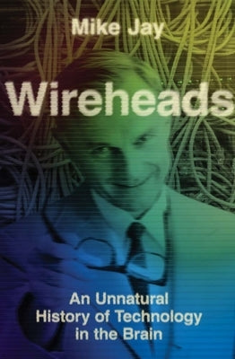 Wireheads: An Unnatural History of Technology in the Brain by Jay, Mike