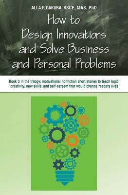 How to Design Innovations and Solve Business and Personal Problems: Book 3 in trilogy: motivational nonfiction short stories to teach logic, creativit by Gakuba, Alla P.