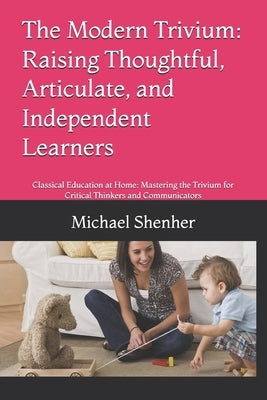 The Modern Trivium: Raising Thoughtful, Articulate, and Independent Learners: Classical Education at Home: Mastering the Trivium for Critical Thinkers by Shenher, Michael