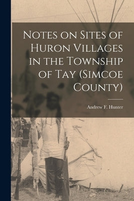 Notes on Sites of Huron Villages in the Township of Tay (Simcoe County) [microform] by Hunter, Andrew F. (Andrew Frederick)