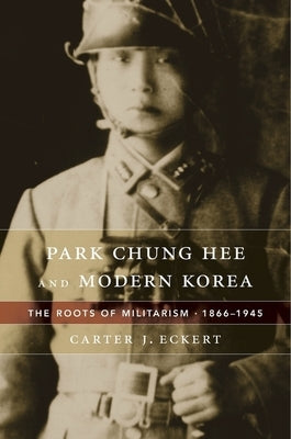 Park Chung Hee and Modern Korea: The Roots of Militarism, 1866-1945 by Eckert, Carter J.