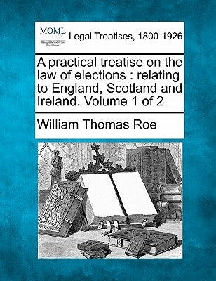 A practical treatise on the law of elections: relating to England, Scotland and Ireland. Volume 1 of 2 by Roe, William Thomas