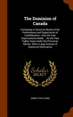 The Dominion of Canada: Containing a Historical Sketch of the Preliminaries and Organization of Confederation; Also the Vast Improvements Made by Hind, Henry Youle