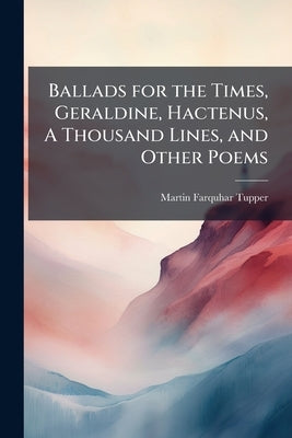 Ballads for the Times, Geraldine, Hactenus, A Thousand Lines, and Other Poems by Tupper, Martin Farquhar
