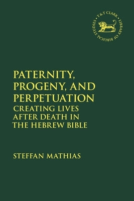 Paternity, Progeny, and Perpetuation: Creating Lives After Death in the Hebrew Bible by Mathias, Steffan