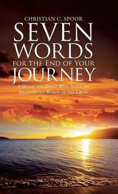 Seven Words for the End of Your Journey: A Guide for Dying Well Based on Jesus's Seven Words of the Cross by Spoor, Christian C.