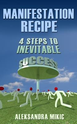 Manifestation Recipe: 4 Steps To Inevitable Success by Mikic, Aleksandra
