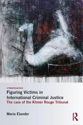 Figuring Victims in International Criminal Justice: The Case of the Khmer Rouge Tribunal by Elander, Maria