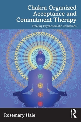 Chakra Organized Acceptance and Commitment Therapy: Treating Psychosomatic Conditions by Hale, Rosemary